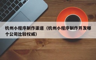 瑞安杭州小程序制作渠道（杭州小程序制作开发哪个公司比较权威）