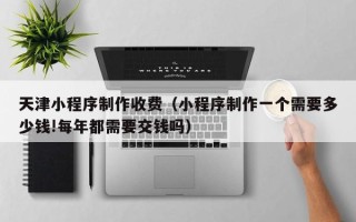瑞安天津小程序制作收费（小程序制作一个需要多少钱!每年都需要交钱吗）
